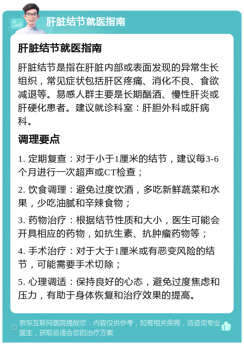 肝脏结节就医指南 肝脏结节就医指南 肝脏结节是指在肝脏内部或表面发现的异常生长组织，常见症状包括肝区疼痛、消化不良、食欲减退等。易感人群主要是长期酗酒、慢性肝炎或肝硬化患者。建议就诊科室：肝胆外科或肝病科。 调理要点 1. 定期复查：对于小于1厘米的结节，建议每3-6个月进行一次超声或CT检查； 2. 饮食调理：避免过度饮酒，多吃新鲜蔬菜和水果，少吃油腻和辛辣食物； 3. 药物治疗：根据结节性质和大小，医生可能会开具相应的药物，如抗生素、抗肿瘤药物等； 4. 手术治疗：对于大于1厘米或有恶变风险的结节，可能需要手术切除； 5. 心理调适：保持良好的心态，避免过度焦虑和压力，有助于身体恢复和治疗效果的提高。