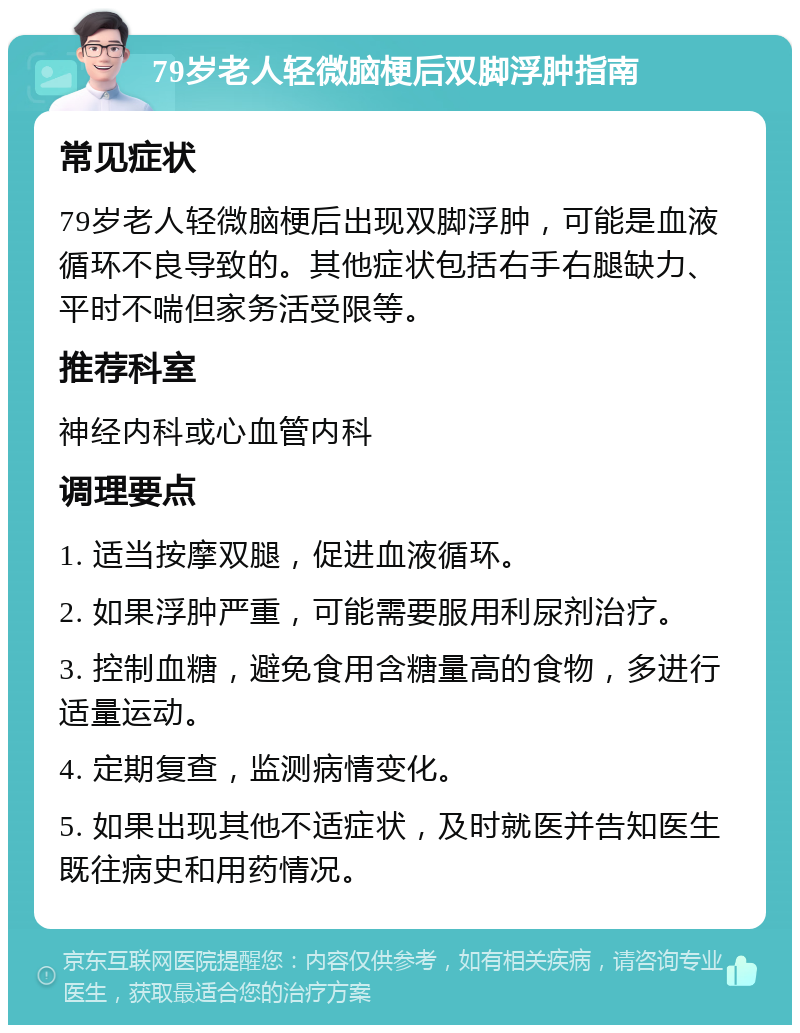 79岁老人轻微脑梗后双脚浮肿指南 常见症状 79岁老人轻微脑梗后出现双脚浮肿，可能是血液循环不良导致的。其他症状包括右手右腿缺力、平时不喘但家务活受限等。 推荐科室 神经内科或心血管内科 调理要点 1. 适当按摩双腿，促进血液循环。 2. 如果浮肿严重，可能需要服用利尿剂治疗。 3. 控制血糖，避免食用含糖量高的食物，多进行适量运动。 4. 定期复查，监测病情变化。 5. 如果出现其他不适症状，及时就医并告知医生既往病史和用药情况。