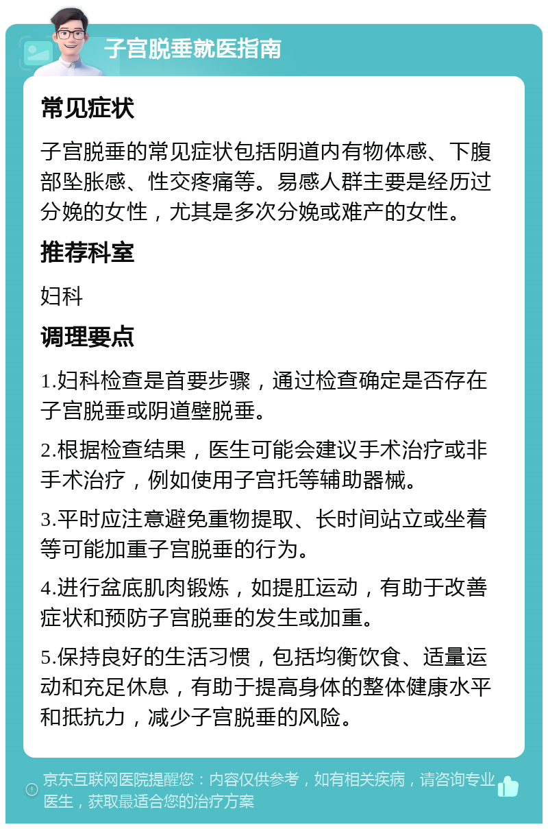 子宫脱垂就医指南 常见症状 子宫脱垂的常见症状包括阴道内有物体感、下腹部坠胀感、性交疼痛等。易感人群主要是经历过分娩的女性，尤其是多次分娩或难产的女性。 推荐科室 妇科 调理要点 1.妇科检查是首要步骤，通过检查确定是否存在子宫脱垂或阴道壁脱垂。 2.根据检查结果，医生可能会建议手术治疗或非手术治疗，例如使用子宫托等辅助器械。 3.平时应注意避免重物提取、长时间站立或坐着等可能加重子宫脱垂的行为。 4.进行盆底肌肉锻炼，如提肛运动，有助于改善症状和预防子宫脱垂的发生或加重。 5.保持良好的生活习惯，包括均衡饮食、适量运动和充足休息，有助于提高身体的整体健康水平和抵抗力，减少子宫脱垂的风险。