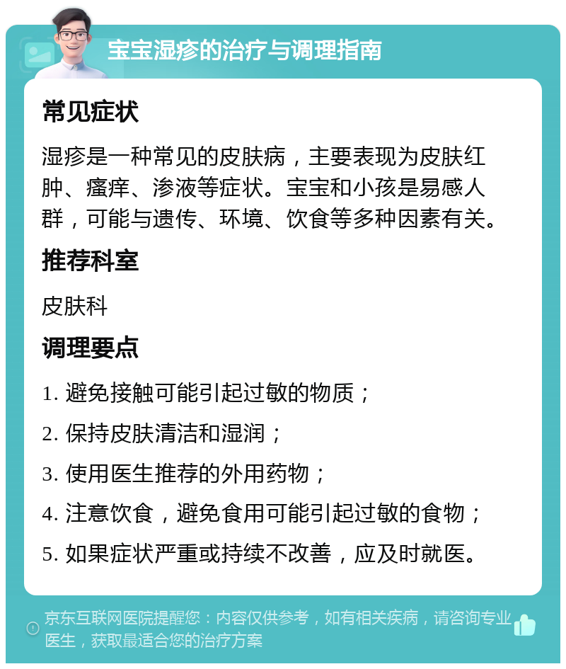 宝宝湿疹的治疗与调理指南 常见症状 湿疹是一种常见的皮肤病，主要表现为皮肤红肿、瘙痒、渗液等症状。宝宝和小孩是易感人群，可能与遗传、环境、饮食等多种因素有关。 推荐科室 皮肤科 调理要点 1. 避免接触可能引起过敏的物质； 2. 保持皮肤清洁和湿润； 3. 使用医生推荐的外用药物； 4. 注意饮食，避免食用可能引起过敏的食物； 5. 如果症状严重或持续不改善，应及时就医。