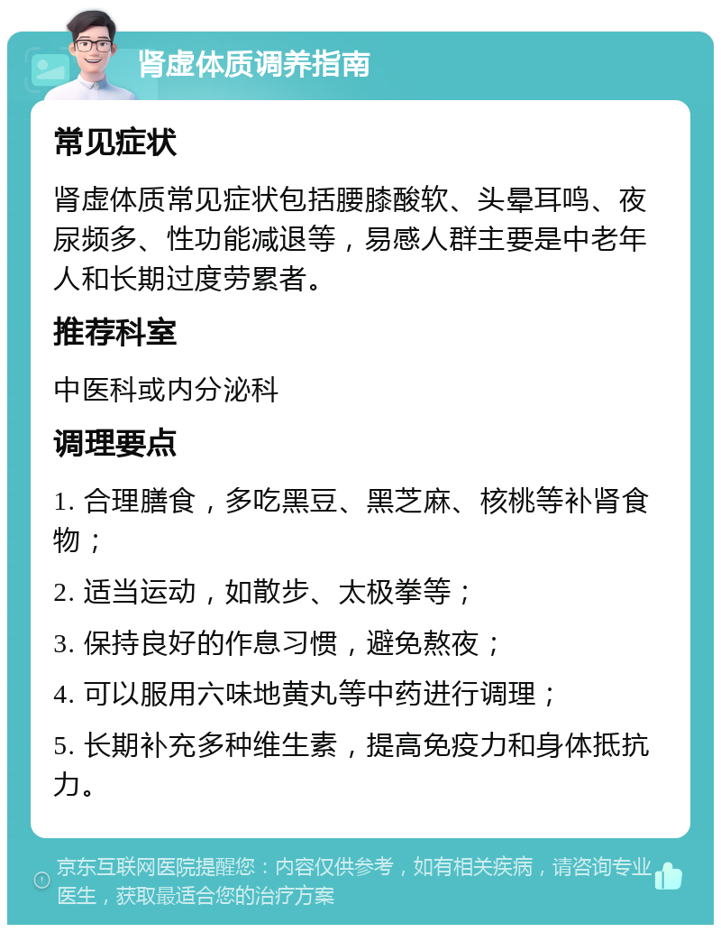 肾虚体质调养指南 常见症状 肾虚体质常见症状包括腰膝酸软、头晕耳鸣、夜尿频多、性功能减退等，易感人群主要是中老年人和长期过度劳累者。 推荐科室 中医科或内分泌科 调理要点 1. 合理膳食，多吃黑豆、黑芝麻、核桃等补肾食物； 2. 适当运动，如散步、太极拳等； 3. 保持良好的作息习惯，避免熬夜； 4. 可以服用六味地黄丸等中药进行调理； 5. 长期补充多种维生素，提高免疫力和身体抵抗力。