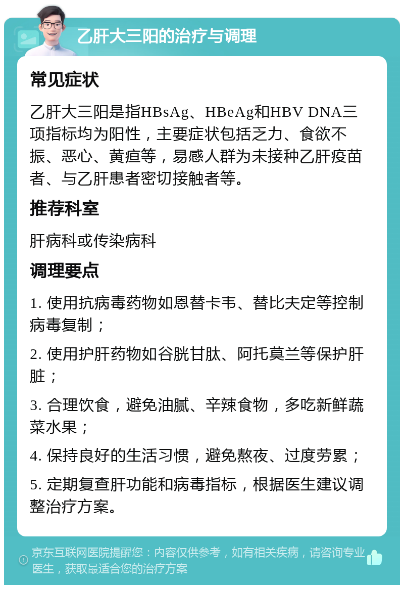 乙肝大三阳的治疗与调理 常见症状 乙肝大三阳是指HBsAg、HBeAg和HBV DNA三项指标均为阳性，主要症状包括乏力、食欲不振、恶心、黄疸等，易感人群为未接种乙肝疫苗者、与乙肝患者密切接触者等。 推荐科室 肝病科或传染病科 调理要点 1. 使用抗病毒药物如恩替卡韦、替比夫定等控制病毒复制； 2. 使用护肝药物如谷胱甘肽、阿托莫兰等保护肝脏； 3. 合理饮食，避免油腻、辛辣食物，多吃新鲜蔬菜水果； 4. 保持良好的生活习惯，避免熬夜、过度劳累； 5. 定期复查肝功能和病毒指标，根据医生建议调整治疗方案。