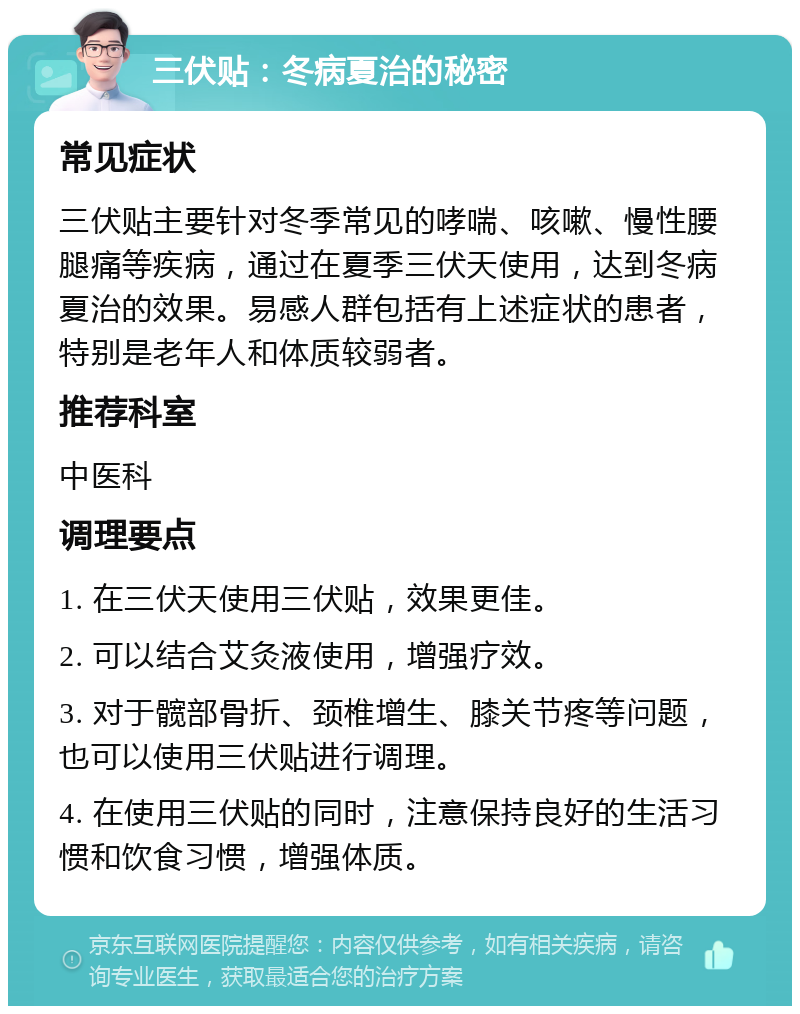 三伏贴：冬病夏治的秘密 常见症状 三伏贴主要针对冬季常见的哮喘、咳嗽、慢性腰腿痛等疾病，通过在夏季三伏天使用，达到冬病夏治的效果。易感人群包括有上述症状的患者，特别是老年人和体质较弱者。 推荐科室 中医科 调理要点 1. 在三伏天使用三伏贴，效果更佳。 2. 可以结合艾灸液使用，增强疗效。 3. 对于髋部骨折、颈椎增生、膝关节疼等问题，也可以使用三伏贴进行调理。 4. 在使用三伏贴的同时，注意保持良好的生活习惯和饮食习惯，增强体质。