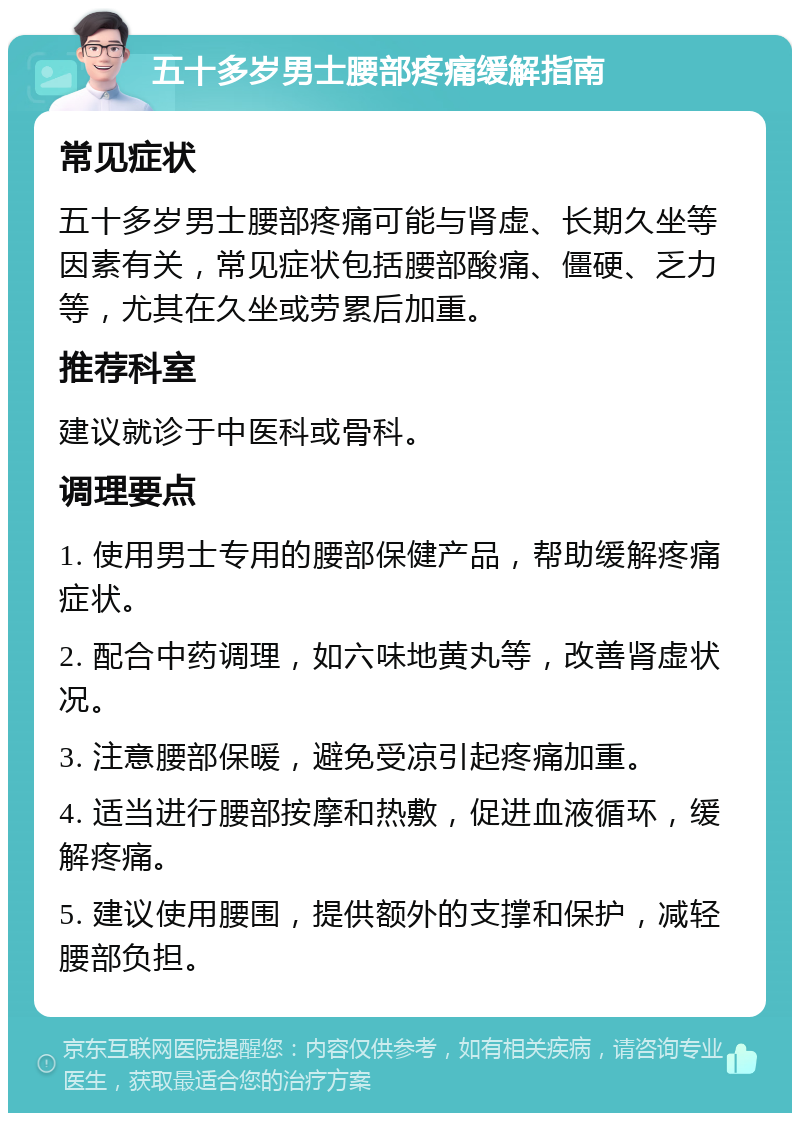 五十多岁男士腰部疼痛缓解指南 常见症状 五十多岁男士腰部疼痛可能与肾虚、长期久坐等因素有关，常见症状包括腰部酸痛、僵硬、乏力等，尤其在久坐或劳累后加重。 推荐科室 建议就诊于中医科或骨科。 调理要点 1. 使用男士专用的腰部保健产品，帮助缓解疼痛症状。 2. 配合中药调理，如六味地黄丸等，改善肾虚状况。 3. 注意腰部保暖，避免受凉引起疼痛加重。 4. 适当进行腰部按摩和热敷，促进血液循环，缓解疼痛。 5. 建议使用腰围，提供额外的支撑和保护，减轻腰部负担。