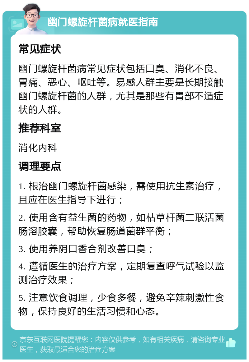 幽门螺旋杆菌病就医指南 常见症状 幽门螺旋杆菌病常见症状包括口臭、消化不良、胃痛、恶心、呕吐等。易感人群主要是长期接触幽门螺旋杆菌的人群，尤其是那些有胃部不适症状的人群。 推荐科室 消化内科 调理要点 1. 根治幽门螺旋杆菌感染，需使用抗生素治疗，且应在医生指导下进行； 2. 使用含有益生菌的药物，如枯草杆菌二联活菌肠溶胶囊，帮助恢复肠道菌群平衡； 3. 使用养阴口香合剂改善口臭； 4. 遵循医生的治疗方案，定期复查呼气试验以监测治疗效果； 5. 注意饮食调理，少食多餐，避免辛辣刺激性食物，保持良好的生活习惯和心态。