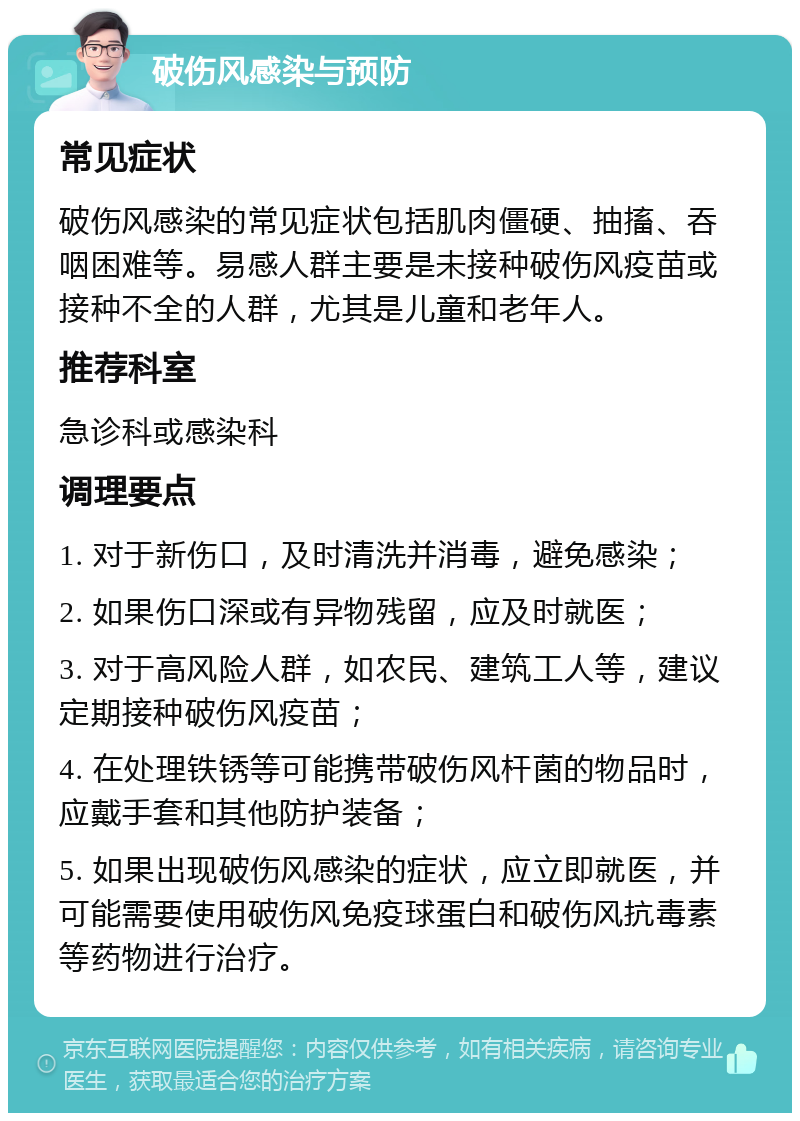 破伤风感染与预防 常见症状 破伤风感染的常见症状包括肌肉僵硬、抽搐、吞咽困难等。易感人群主要是未接种破伤风疫苗或接种不全的人群，尤其是儿童和老年人。 推荐科室 急诊科或感染科 调理要点 1. 对于新伤口，及时清洗并消毒，避免感染； 2. 如果伤口深或有异物残留，应及时就医； 3. 对于高风险人群，如农民、建筑工人等，建议定期接种破伤风疫苗； 4. 在处理铁锈等可能携带破伤风杆菌的物品时，应戴手套和其他防护装备； 5. 如果出现破伤风感染的症状，应立即就医，并可能需要使用破伤风免疫球蛋白和破伤风抗毒素等药物进行治疗。