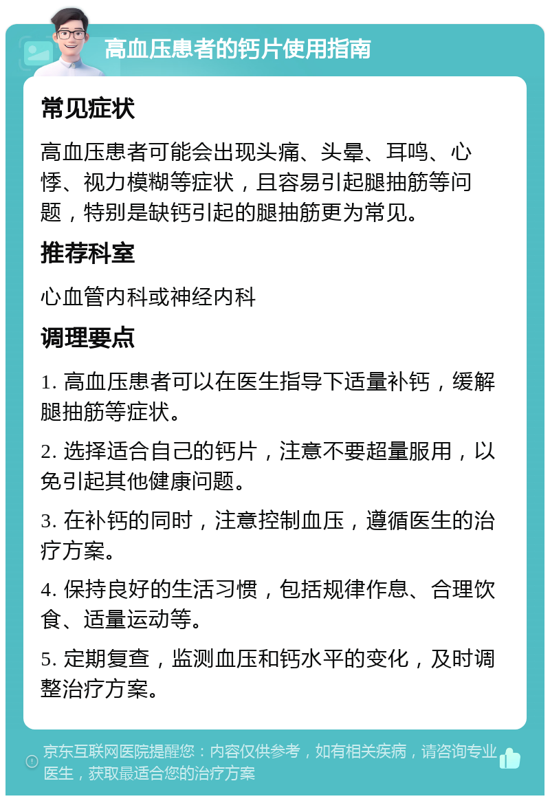 高血压患者的钙片使用指南 常见症状 高血压患者可能会出现头痛、头晕、耳鸣、心悸、视力模糊等症状，且容易引起腿抽筋等问题，特别是缺钙引起的腿抽筋更为常见。 推荐科室 心血管内科或神经内科 调理要点 1. 高血压患者可以在医生指导下适量补钙，缓解腿抽筋等症状。 2. 选择适合自己的钙片，注意不要超量服用，以免引起其他健康问题。 3. 在补钙的同时，注意控制血压，遵循医生的治疗方案。 4. 保持良好的生活习惯，包括规律作息、合理饮食、适量运动等。 5. 定期复查，监测血压和钙水平的变化，及时调整治疗方案。