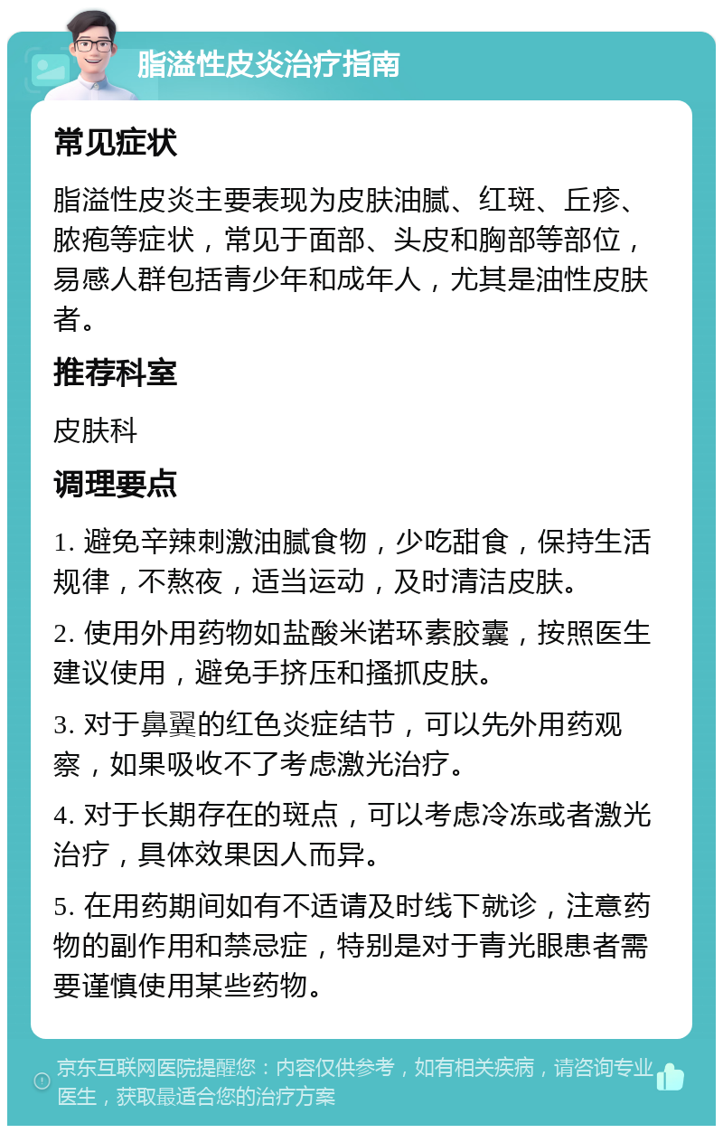 脂溢性皮炎治疗指南 常见症状 脂溢性皮炎主要表现为皮肤油腻、红斑、丘疹、脓疱等症状，常见于面部、头皮和胸部等部位，易感人群包括青少年和成年人，尤其是油性皮肤者。 推荐科室 皮肤科 调理要点 1. 避免辛辣刺激油腻食物，少吃甜食，保持生活规律，不熬夜，适当运动，及时清洁皮肤。 2. 使用外用药物如盐酸米诺环素胶囊，按照医生建议使用，避免手挤压和搔抓皮肤。 3. 对于鼻翼的红色炎症结节，可以先外用药观察，如果吸收不了考虑激光治疗。 4. 对于长期存在的斑点，可以考虑冷冻或者激光治疗，具体效果因人而异。 5. 在用药期间如有不适请及时线下就诊，注意药物的副作用和禁忌症，特别是对于青光眼患者需要谨慎使用某些药物。