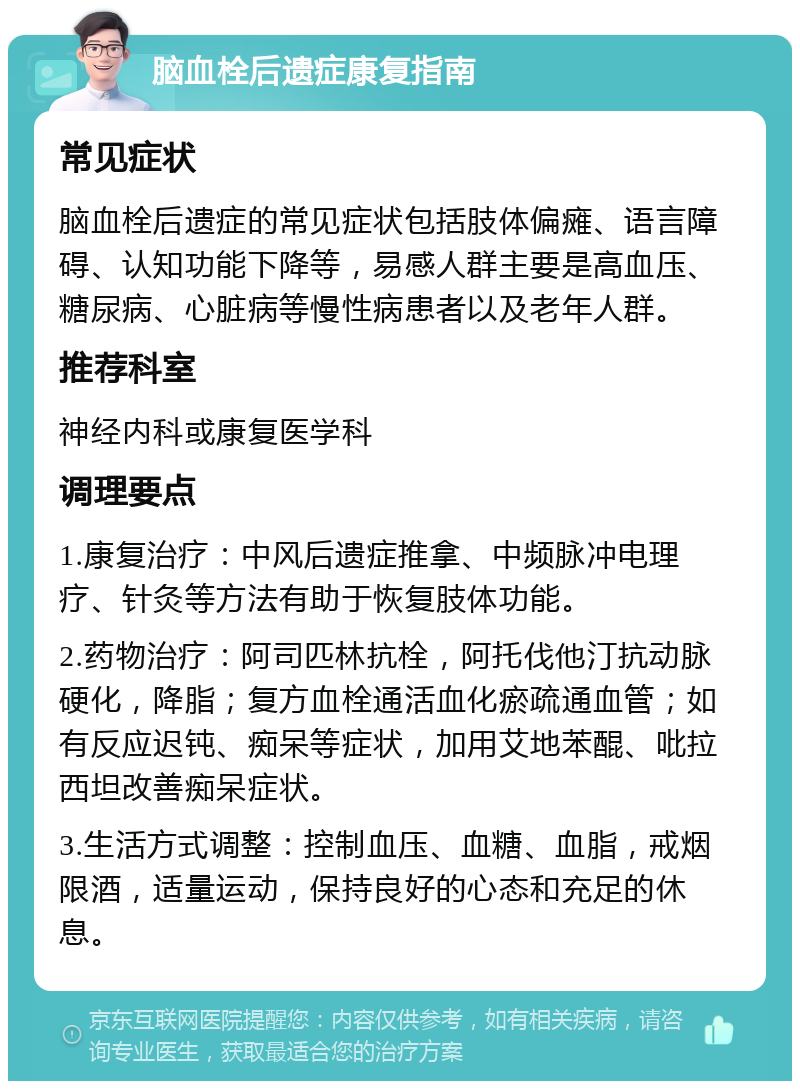 脑血栓后遗症康复指南 常见症状 脑血栓后遗症的常见症状包括肢体偏瘫、语言障碍、认知功能下降等，易感人群主要是高血压、糖尿病、心脏病等慢性病患者以及老年人群。 推荐科室 神经内科或康复医学科 调理要点 1.康复治疗：中风后遗症推拿、中频脉冲电理疗、针灸等方法有助于恢复肢体功能。 2.药物治疗：阿司匹林抗栓，阿托伐他汀抗动脉硬化，降脂；复方血栓通活血化瘀疏通血管；如有反应迟钝、痴呆等症状，加用艾地苯醌、吡拉西坦改善痴呆症状。 3.生活方式调整：控制血压、血糖、血脂，戒烟限酒，适量运动，保持良好的心态和充足的休息。