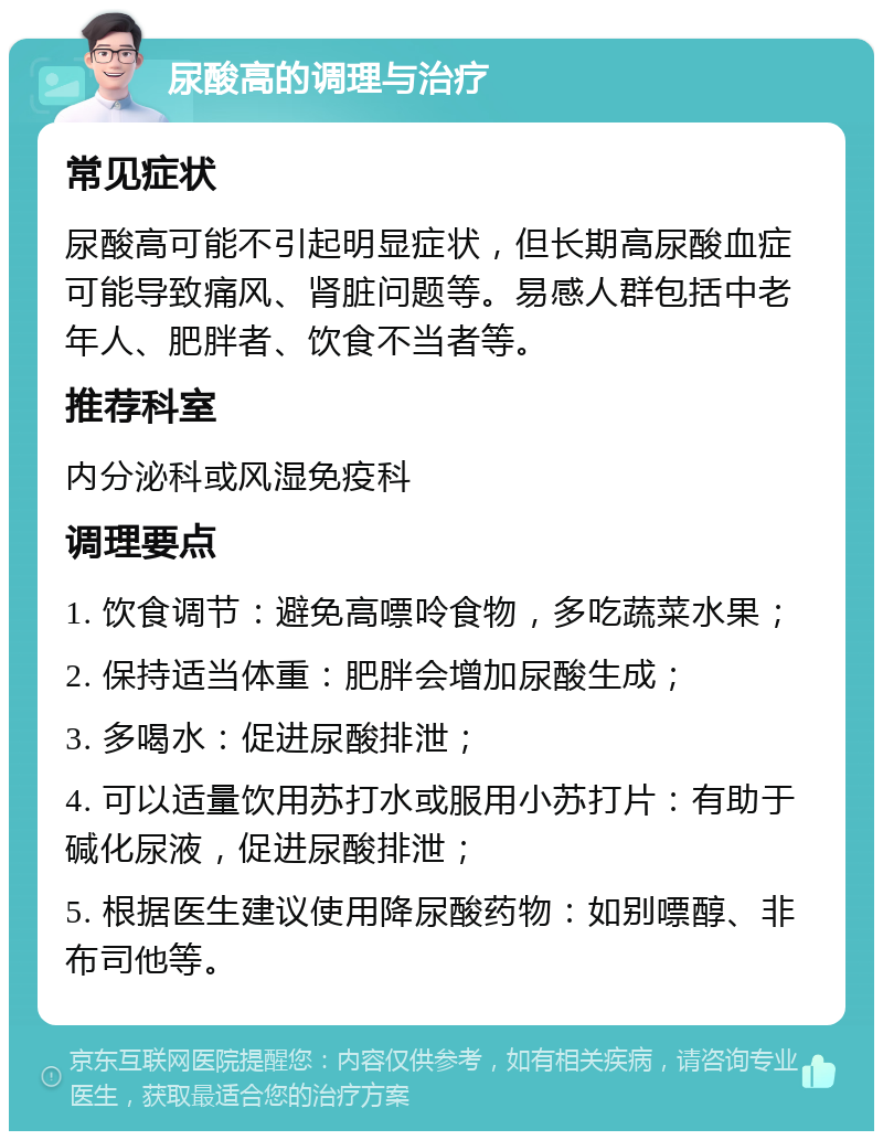 尿酸高的调理与治疗 常见症状 尿酸高可能不引起明显症状，但长期高尿酸血症可能导致痛风、肾脏问题等。易感人群包括中老年人、肥胖者、饮食不当者等。 推荐科室 内分泌科或风湿免疫科 调理要点 1. 饮食调节：避免高嘌呤食物，多吃蔬菜水果； 2. 保持适当体重：肥胖会增加尿酸生成； 3. 多喝水：促进尿酸排泄； 4. 可以适量饮用苏打水或服用小苏打片：有助于碱化尿液，促进尿酸排泄； 5. 根据医生建议使用降尿酸药物：如别嘌醇、非布司他等。