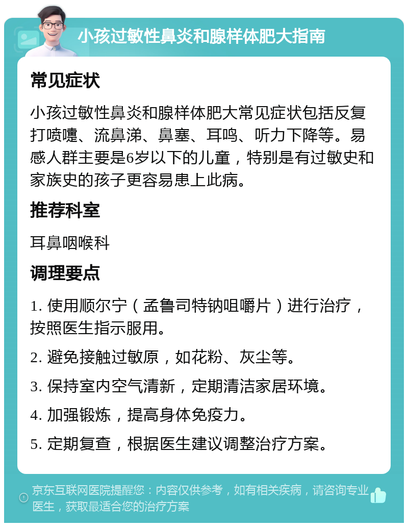 小孩过敏性鼻炎和腺样体肥大指南 常见症状 小孩过敏性鼻炎和腺样体肥大常见症状包括反复打喷嚏、流鼻涕、鼻塞、耳鸣、听力下降等。易感人群主要是6岁以下的儿童，特别是有过敏史和家族史的孩子更容易患上此病。 推荐科室 耳鼻咽喉科 调理要点 1. 使用顺尔宁（孟鲁司特钠咀嚼片）进行治疗，按照医生指示服用。 2. 避免接触过敏原，如花粉、灰尘等。 3. 保持室内空气清新，定期清洁家居环境。 4. 加强锻炼，提高身体免疫力。 5. 定期复查，根据医生建议调整治疗方案。