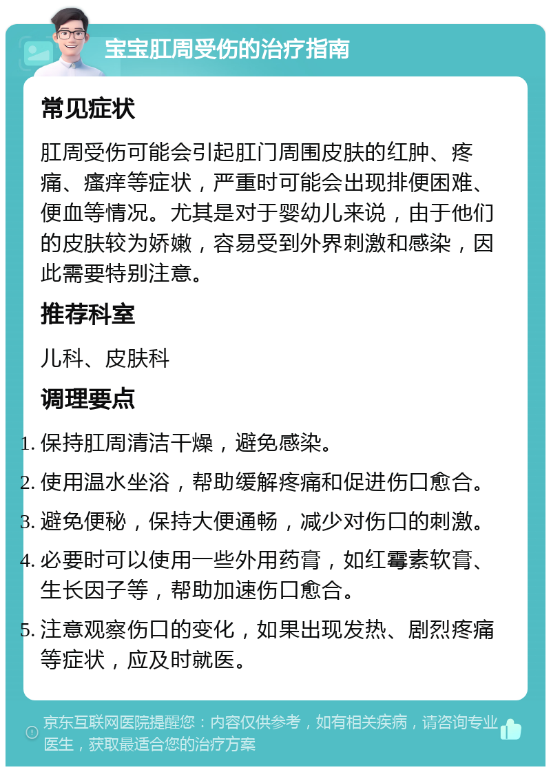 宝宝肛周受伤的治疗指南 常见症状 肛周受伤可能会引起肛门周围皮肤的红肿、疼痛、瘙痒等症状，严重时可能会出现排便困难、便血等情况。尤其是对于婴幼儿来说，由于他们的皮肤较为娇嫩，容易受到外界刺激和感染，因此需要特别注意。 推荐科室 儿科、皮肤科 调理要点 保持肛周清洁干燥，避免感染。 使用温水坐浴，帮助缓解疼痛和促进伤口愈合。 避免便秘，保持大便通畅，减少对伤口的刺激。 必要时可以使用一些外用药膏，如红霉素软膏、生长因子等，帮助加速伤口愈合。 注意观察伤口的变化，如果出现发热、剧烈疼痛等症状，应及时就医。