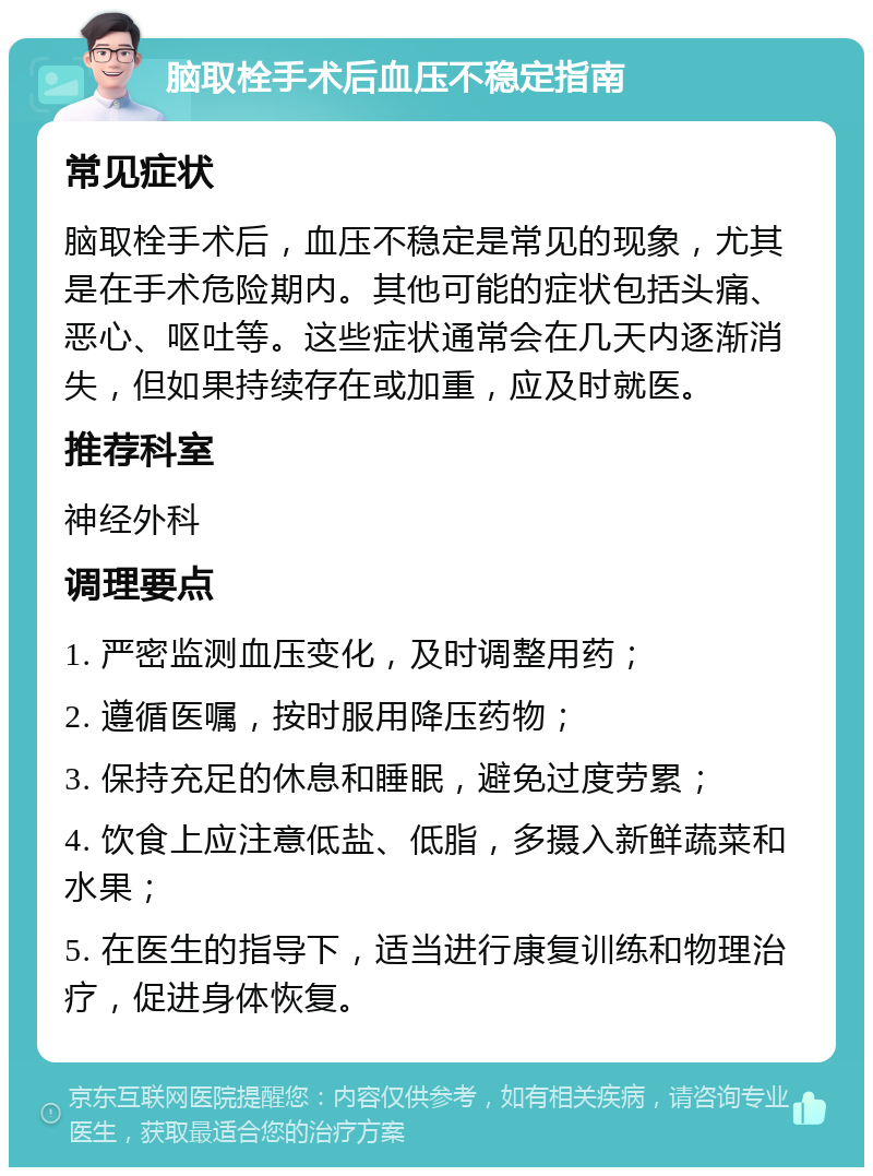 脑取栓手术后血压不稳定指南 常见症状 脑取栓手术后，血压不稳定是常见的现象，尤其是在手术危险期内。其他可能的症状包括头痛、恶心、呕吐等。这些症状通常会在几天内逐渐消失，但如果持续存在或加重，应及时就医。 推荐科室 神经外科 调理要点 1. 严密监测血压变化，及时调整用药； 2. 遵循医嘱，按时服用降压药物； 3. 保持充足的休息和睡眠，避免过度劳累； 4. 饮食上应注意低盐、低脂，多摄入新鲜蔬菜和水果； 5. 在医生的指导下，适当进行康复训练和物理治疗，促进身体恢复。