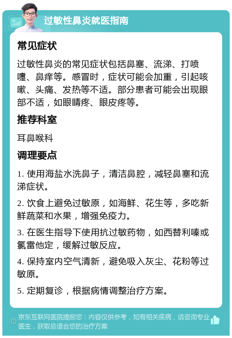 过敏性鼻炎就医指南 常见症状 过敏性鼻炎的常见症状包括鼻塞、流涕、打喷嚏、鼻痒等。感冒时，症状可能会加重，引起咳嗽、头痛、发热等不适。部分患者可能会出现眼部不适，如眼睛疼、眼皮疼等。 推荐科室 耳鼻喉科 调理要点 1. 使用海盐水洗鼻子，清洁鼻腔，减轻鼻塞和流涕症状。 2. 饮食上避免过敏原，如海鲜、花生等，多吃新鲜蔬菜和水果，增强免疫力。 3. 在医生指导下使用抗过敏药物，如西替利嗪或氯雷他定，缓解过敏反应。 4. 保持室内空气清新，避免吸入灰尘、花粉等过敏原。 5. 定期复诊，根据病情调整治疗方案。