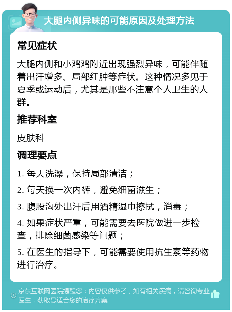 大腿内侧异味的可能原因及处理方法 常见症状 大腿内侧和小鸡鸡附近出现强烈异味，可能伴随着出汗增多、局部红肿等症状。这种情况多见于夏季或运动后，尤其是那些不注意个人卫生的人群。 推荐科室 皮肤科 调理要点 1. 每天洗澡，保持局部清洁； 2. 每天换一次内裤，避免细菌滋生； 3. 腹股沟处出汗后用酒精湿巾擦拭，消毒； 4. 如果症状严重，可能需要去医院做进一步检查，排除细菌感染等问题； 5. 在医生的指导下，可能需要使用抗生素等药物进行治疗。