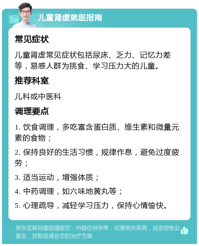 儿童肾虚就医指南 常见症状 儿童肾虚常见症状包括尿床、乏力、记忆力差等，易感人群为挑食、学习压力大的儿童。 推荐科室 儿科或中医科 调理要点 1. 饮食调理，多吃富含蛋白质、维生素和微量元素的食物； 2. 保持良好的生活习惯，规律作息，避免过度疲劳； 3. 适当运动，增强体质； 4. 中药调理，如六味地黄丸等； 5. 心理疏导，减轻学习压力，保持心情愉快。