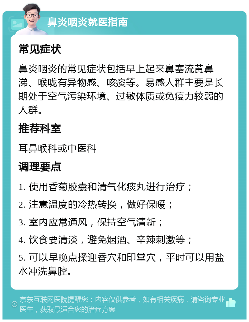 鼻炎咽炎就医指南 常见症状 鼻炎咽炎的常见症状包括早上起来鼻塞流黄鼻涕、喉咙有异物感、咳痰等。易感人群主要是长期处于空气污染环境、过敏体质或免疫力较弱的人群。 推荐科室 耳鼻喉科或中医科 调理要点 1. 使用香菊胶囊和清气化痰丸进行治疗； 2. 注意温度的冷热转换，做好保暖； 3. 室内应常通风，保持空气清新； 4. 饮食要清淡，避免烟酒、辛辣刺激等； 5. 可以早晚点揉迎香穴和印堂穴，平时可以用盐水冲洗鼻腔。