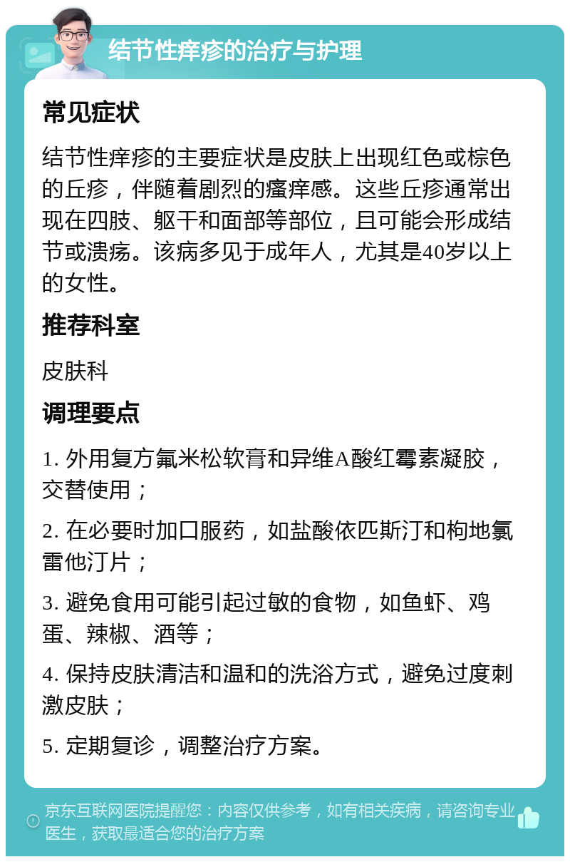 结节性痒疹的治疗与护理 常见症状 结节性痒疹的主要症状是皮肤上出现红色或棕色的丘疹，伴随着剧烈的瘙痒感。这些丘疹通常出现在四肢、躯干和面部等部位，且可能会形成结节或溃疡。该病多见于成年人，尤其是40岁以上的女性。 推荐科室 皮肤科 调理要点 1. 外用复方氟米松软膏和异维A酸红霉素凝胶，交替使用； 2. 在必要时加口服药，如盐酸依匹斯汀和枸地氯雷他汀片； 3. 避免食用可能引起过敏的食物，如鱼虾、鸡蛋、辣椒、酒等； 4. 保持皮肤清洁和温和的洗浴方式，避免过度刺激皮肤； 5. 定期复诊，调整治疗方案。