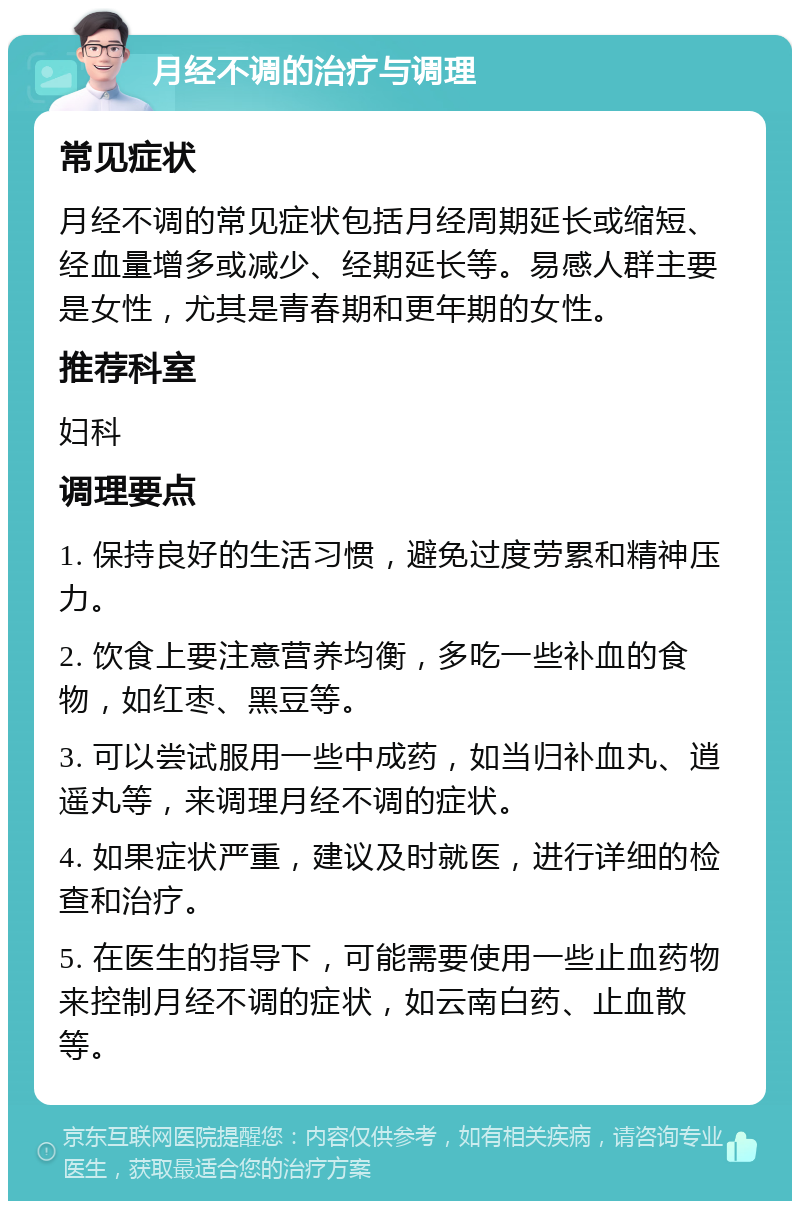 月经不调的治疗与调理 常见症状 月经不调的常见症状包括月经周期延长或缩短、经血量增多或减少、经期延长等。易感人群主要是女性，尤其是青春期和更年期的女性。 推荐科室 妇科 调理要点 1. 保持良好的生活习惯，避免过度劳累和精神压力。 2. 饮食上要注意营养均衡，多吃一些补血的食物，如红枣、黑豆等。 3. 可以尝试服用一些中成药，如当归补血丸、逍遥丸等，来调理月经不调的症状。 4. 如果症状严重，建议及时就医，进行详细的检查和治疗。 5. 在医生的指导下，可能需要使用一些止血药物来控制月经不调的症状，如云南白药、止血散等。