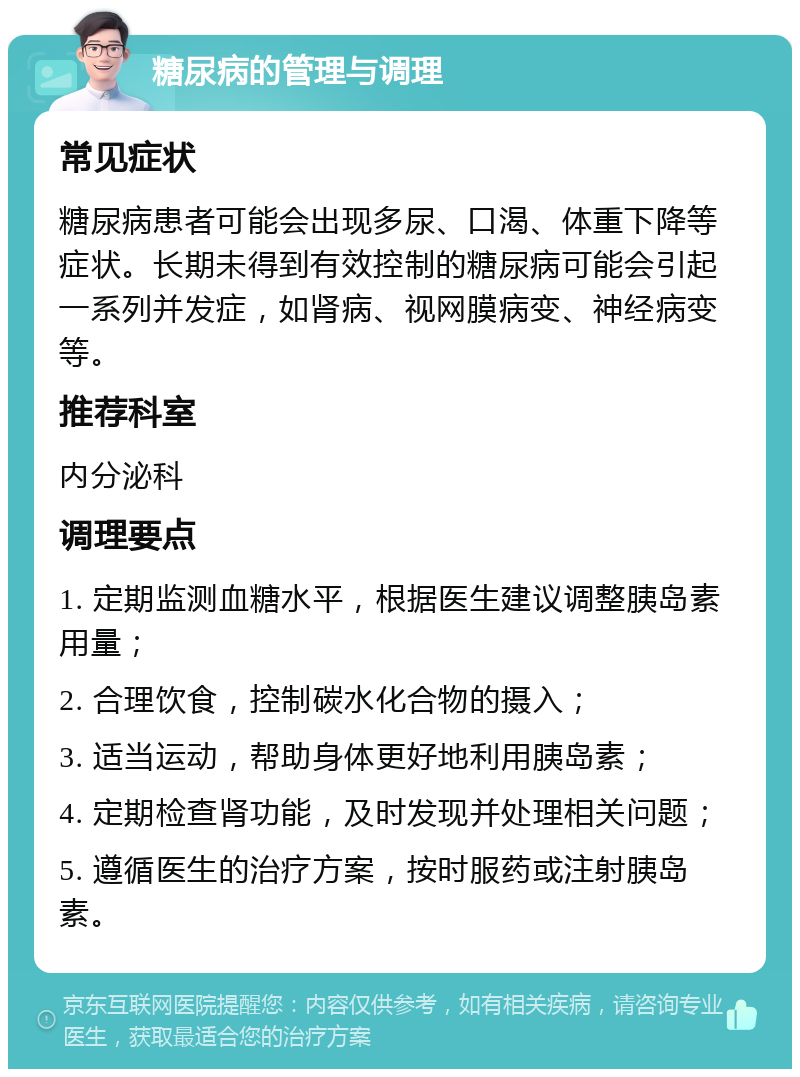 糖尿病的管理与调理 常见症状 糖尿病患者可能会出现多尿、口渴、体重下降等症状。长期未得到有效控制的糖尿病可能会引起一系列并发症，如肾病、视网膜病变、神经病变等。 推荐科室 内分泌科 调理要点 1. 定期监测血糖水平，根据医生建议调整胰岛素用量； 2. 合理饮食，控制碳水化合物的摄入； 3. 适当运动，帮助身体更好地利用胰岛素； 4. 定期检查肾功能，及时发现并处理相关问题； 5. 遵循医生的治疗方案，按时服药或注射胰岛素。