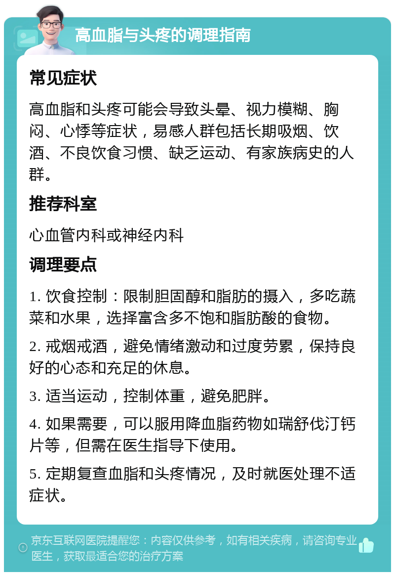 高血脂与头疼的调理指南 常见症状 高血脂和头疼可能会导致头晕、视力模糊、胸闷、心悸等症状，易感人群包括长期吸烟、饮酒、不良饮食习惯、缺乏运动、有家族病史的人群。 推荐科室 心血管内科或神经内科 调理要点 1. 饮食控制：限制胆固醇和脂肪的摄入，多吃蔬菜和水果，选择富含多不饱和脂肪酸的食物。 2. 戒烟戒酒，避免情绪激动和过度劳累，保持良好的心态和充足的休息。 3. 适当运动，控制体重，避免肥胖。 4. 如果需要，可以服用降血脂药物如瑞舒伐汀钙片等，但需在医生指导下使用。 5. 定期复查血脂和头疼情况，及时就医处理不适症状。