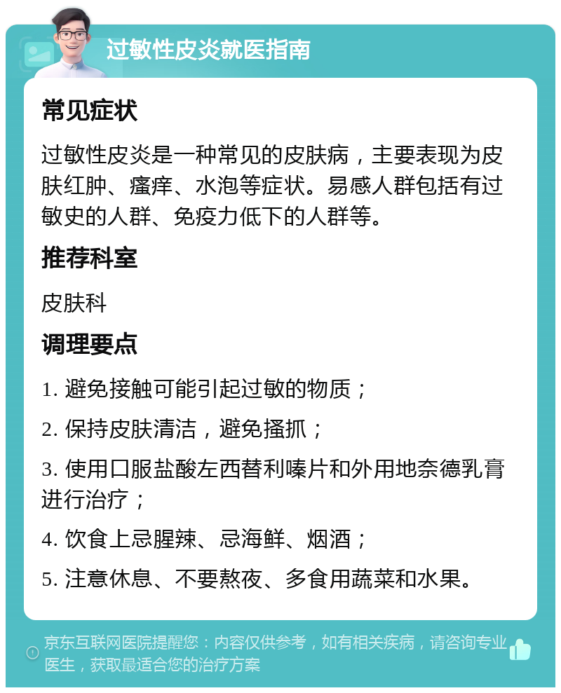 过敏性皮炎就医指南 常见症状 过敏性皮炎是一种常见的皮肤病，主要表现为皮肤红肿、瘙痒、水泡等症状。易感人群包括有过敏史的人群、免疫力低下的人群等。 推荐科室 皮肤科 调理要点 1. 避免接触可能引起过敏的物质； 2. 保持皮肤清洁，避免搔抓； 3. 使用口服盐酸左西替利嗪片和外用地奈德乳膏进行治疗； 4. 饮食上忌腥辣、忌海鲜、烟酒； 5. 注意休息、不要熬夜、多食用蔬菜和水果。