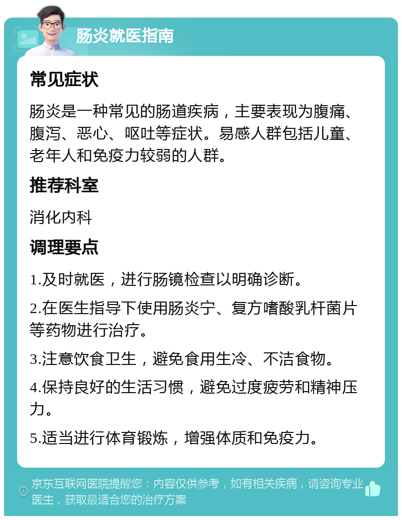 肠炎就医指南 常见症状 肠炎是一种常见的肠道疾病，主要表现为腹痛、腹泻、恶心、呕吐等症状。易感人群包括儿童、老年人和免疫力较弱的人群。 推荐科室 消化内科 调理要点 1.及时就医，进行肠镜检查以明确诊断。 2.在医生指导下使用肠炎宁、复方嗜酸乳杆菌片等药物进行治疗。 3.注意饮食卫生，避免食用生冷、不洁食物。 4.保持良好的生活习惯，避免过度疲劳和精神压力。 5.适当进行体育锻炼，增强体质和免疫力。