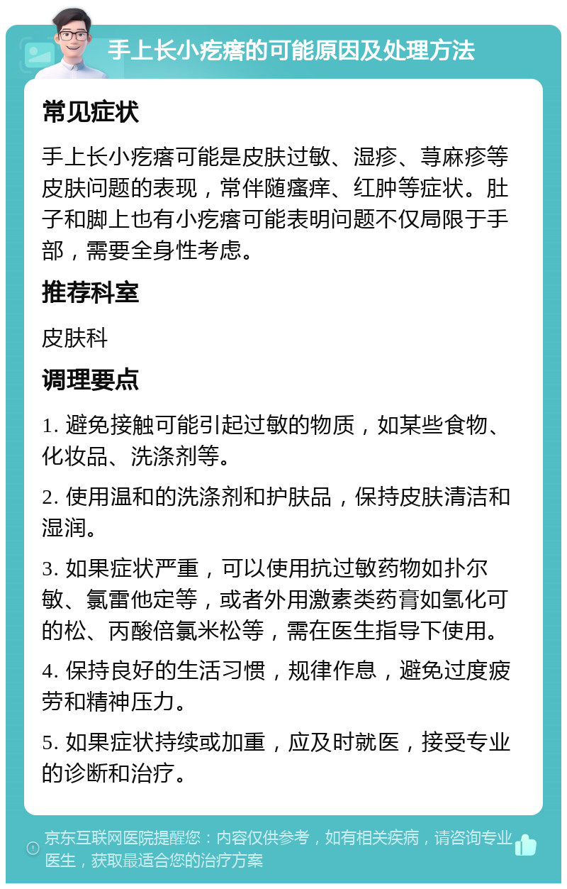 手上长小疙瘩的可能原因及处理方法 常见症状 手上长小疙瘩可能是皮肤过敏、湿疹、荨麻疹等皮肤问题的表现，常伴随瘙痒、红肿等症状。肚子和脚上也有小疙瘩可能表明问题不仅局限于手部，需要全身性考虑。 推荐科室 皮肤科 调理要点 1. 避免接触可能引起过敏的物质，如某些食物、化妆品、洗涤剂等。 2. 使用温和的洗涤剂和护肤品，保持皮肤清洁和湿润。 3. 如果症状严重，可以使用抗过敏药物如扑尔敏、氯雷他定等，或者外用激素类药膏如氢化可的松、丙酸倍氯米松等，需在医生指导下使用。 4. 保持良好的生活习惯，规律作息，避免过度疲劳和精神压力。 5. 如果症状持续或加重，应及时就医，接受专业的诊断和治疗。