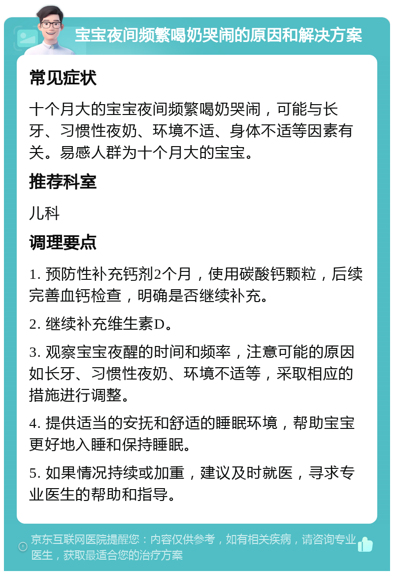 宝宝夜间频繁喝奶哭闹的原因和解决方案 常见症状 十个月大的宝宝夜间频繁喝奶哭闹，可能与长牙、习惯性夜奶、环境不适、身体不适等因素有关。易感人群为十个月大的宝宝。 推荐科室 儿科 调理要点 1. 预防性补充钙剂2个月，使用碳酸钙颗粒，后续完善血钙检查，明确是否继续补充。 2. 继续补充维生素D。 3. 观察宝宝夜醒的时间和频率，注意可能的原因如长牙、习惯性夜奶、环境不适等，采取相应的措施进行调整。 4. 提供适当的安抚和舒适的睡眠环境，帮助宝宝更好地入睡和保持睡眠。 5. 如果情况持续或加重，建议及时就医，寻求专业医生的帮助和指导。