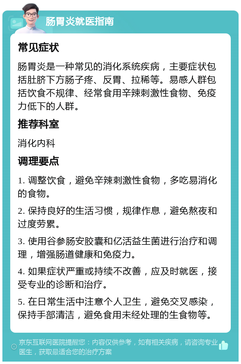 肠胃炎就医指南 常见症状 肠胃炎是一种常见的消化系统疾病，主要症状包括肚脐下方肠子疼、反胃、拉稀等。易感人群包括饮食不规律、经常食用辛辣刺激性食物、免疫力低下的人群。 推荐科室 消化内科 调理要点 1. 调整饮食，避免辛辣刺激性食物，多吃易消化的食物。 2. 保持良好的生活习惯，规律作息，避免熬夜和过度劳累。 3. 使用谷参肠安胶囊和亿活益生菌进行治疗和调理，增强肠道健康和免疫力。 4. 如果症状严重或持续不改善，应及时就医，接受专业的诊断和治疗。 5. 在日常生活中注意个人卫生，避免交叉感染，保持手部清洁，避免食用未经处理的生食物等。