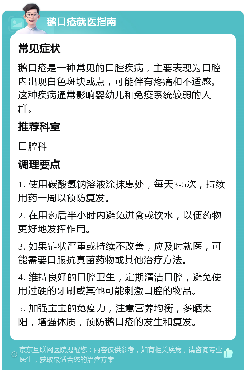 鹅口疮就医指南 常见症状 鹅口疮是一种常见的口腔疾病，主要表现为口腔内出现白色斑块或点，可能伴有疼痛和不适感。这种疾病通常影响婴幼儿和免疫系统较弱的人群。 推荐科室 口腔科 调理要点 1. 使用碳酸氢钠溶液涂抹患处，每天3-5次，持续用药一周以预防复发。 2. 在用药后半小时内避免进食或饮水，以便药物更好地发挥作用。 3. 如果症状严重或持续不改善，应及时就医，可能需要口服抗真菌药物或其他治疗方法。 4. 维持良好的口腔卫生，定期清洁口腔，避免使用过硬的牙刷或其他可能刺激口腔的物品。 5. 加强宝宝的免疫力，注意营养均衡，多晒太阳，增强体质，预防鹅口疮的发生和复发。