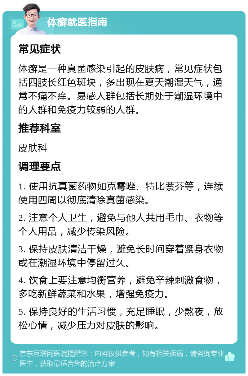 体癣就医指南 常见症状 体癣是一种真菌感染引起的皮肤病，常见症状包括四肢长红色斑块，多出现在夏天潮湿天气，通常不痛不痒。易感人群包括长期处于潮湿环境中的人群和免疫力较弱的人群。 推荐科室 皮肤科 调理要点 1. 使用抗真菌药物如克霉唑、特比萘芬等，连续使用四周以彻底清除真菌感染。 2. 注意个人卫生，避免与他人共用毛巾、衣物等个人用品，减少传染风险。 3. 保持皮肤清洁干燥，避免长时间穿着紧身衣物或在潮湿环境中停留过久。 4. 饮食上要注意均衡营养，避免辛辣刺激食物，多吃新鲜蔬菜和水果，增强免疫力。 5. 保持良好的生活习惯，充足睡眠，少熬夜，放松心情，减少压力对皮肤的影响。