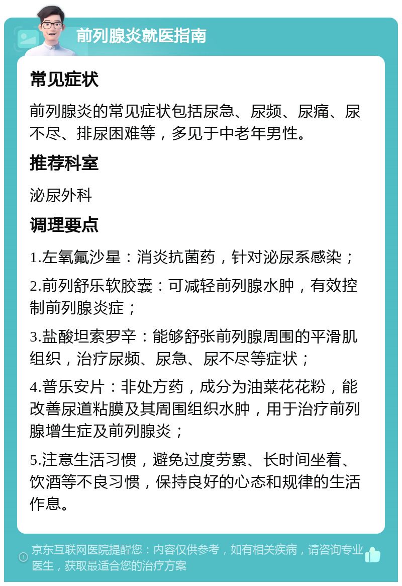 前列腺炎就医指南 常见症状 前列腺炎的常见症状包括尿急、尿频、尿痛、尿不尽、排尿困难等，多见于中老年男性。 推荐科室 泌尿外科 调理要点 1.左氧氟沙星：消炎抗菌药，针对泌尿系感染； 2.前列舒乐软胶囊：可减轻前列腺水肿，有效控制前列腺炎症； 3.盐酸坦索罗辛：能够舒张前列腺周围的平滑肌组织，治疗尿频、尿急、尿不尽等症状； 4.普乐安片：非处方药，成分为油菜花花粉，能改善尿道粘膜及其周围组织水肿，用于治疗前列腺增生症及前列腺炎； 5.注意生活习惯，避免过度劳累、长时间坐着、饮酒等不良习惯，保持良好的心态和规律的生活作息。