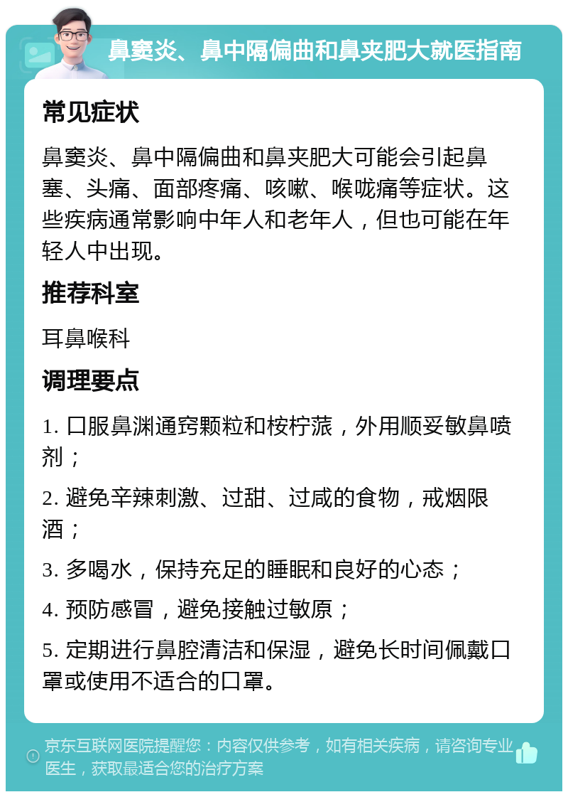 鼻窦炎、鼻中隔偏曲和鼻夹肥大就医指南 常见症状 鼻窦炎、鼻中隔偏曲和鼻夹肥大可能会引起鼻塞、头痛、面部疼痛、咳嗽、喉咙痛等症状。这些疾病通常影响中年人和老年人，但也可能在年轻人中出现。 推荐科室 耳鼻喉科 调理要点 1. 口服鼻渊通窍颗粒和桉柠蒎，外用顺妥敏鼻喷剂； 2. 避免辛辣刺激、过甜、过咸的食物，戒烟限酒； 3. 多喝水，保持充足的睡眠和良好的心态； 4. 预防感冒，避免接触过敏原； 5. 定期进行鼻腔清洁和保湿，避免长时间佩戴口罩或使用不适合的口罩。