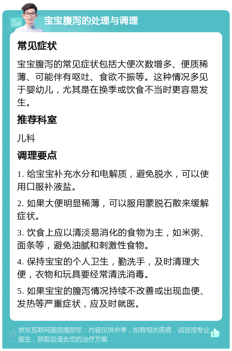 宝宝腹泻的处理与调理 常见症状 宝宝腹泻的常见症状包括大便次数增多、便质稀薄、可能伴有呕吐、食欲不振等。这种情况多见于婴幼儿，尤其是在换季或饮食不当时更容易发生。 推荐科室 儿科 调理要点 1. 给宝宝补充水分和电解质，避免脱水，可以使用口服补液盐。 2. 如果大便明显稀薄，可以服用蒙脱石散来缓解症状。 3. 饮食上应以清淡易消化的食物为主，如米粥、面条等，避免油腻和刺激性食物。 4. 保持宝宝的个人卫生，勤洗手，及时清理大便，衣物和玩具要经常清洗消毒。 5. 如果宝宝的腹泻情况持续不改善或出现血便、发热等严重症状，应及时就医。