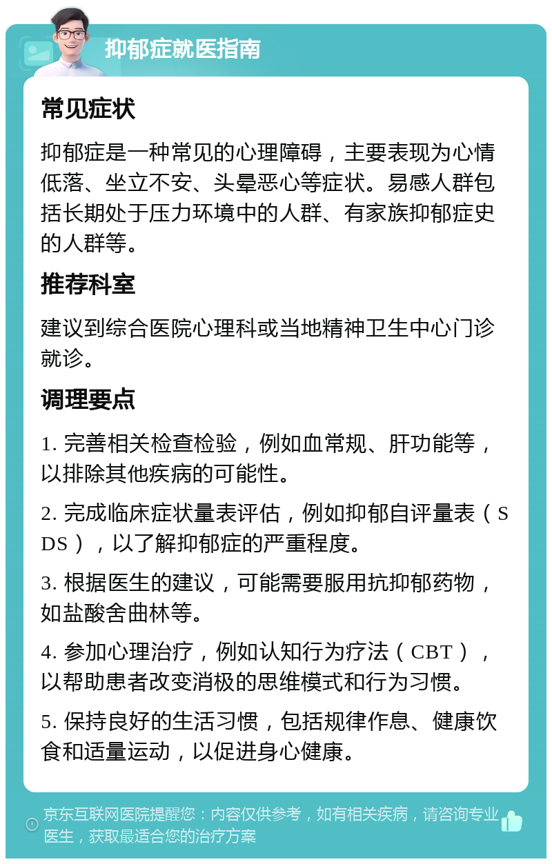 抑郁症就医指南 常见症状 抑郁症是一种常见的心理障碍，主要表现为心情低落、坐立不安、头晕恶心等症状。易感人群包括长期处于压力环境中的人群、有家族抑郁症史的人群等。 推荐科室 建议到综合医院心理科或当地精神卫生中心门诊就诊。 调理要点 1. 完善相关检查检验，例如血常规、肝功能等，以排除其他疾病的可能性。 2. 完成临床症状量表评估，例如抑郁自评量表（SDS），以了解抑郁症的严重程度。 3. 根据医生的建议，可能需要服用抗抑郁药物，如盐酸舍曲林等。 4. 参加心理治疗，例如认知行为疗法（CBT），以帮助患者改变消极的思维模式和行为习惯。 5. 保持良好的生活习惯，包括规律作息、健康饮食和适量运动，以促进身心健康。