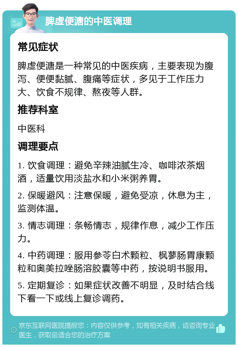 脾虚便溏的中医调理 常见症状 脾虚便溏是一种常见的中医疾病，主要表现为腹泻、便便黏腻、腹痛等症状，多见于工作压力大、饮食不规律、熬夜等人群。 推荐科室 中医科 调理要点 1. 饮食调理：避免辛辣油腻生冷、咖啡浓茶烟酒，适量饮用淡盐水和小米粥养胃。 2. 保暖避风：注意保暖，避免受凉，休息为主，监测体温。 3. 情志调理：条畅情志，规律作息，减少工作压力。 4. 中药调理：服用参苓白术颗粒、枫蓼肠胃康颗粒和奥美拉唑肠溶胶囊等中药，按说明书服用。 5. 定期复诊：如果症状改善不明显，及时结合线下看一下或线上复诊调药。