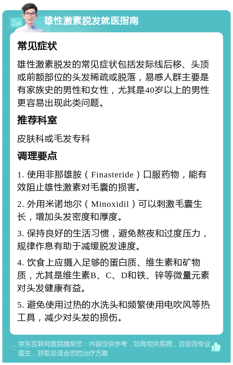 雄性激素脱发就医指南 常见症状 雄性激素脱发的常见症状包括发际线后移、头顶或前额部位的头发稀疏或脱落，易感人群主要是有家族史的男性和女性，尤其是40岁以上的男性更容易出现此类问题。 推荐科室 皮肤科或毛发专科 调理要点 1. 使用非那雄胺（Finasteride）口服药物，能有效阻止雄性激素对毛囊的损害。 2. 外用米诺地尔（Minoxidil）可以刺激毛囊生长，增加头发密度和厚度。 3. 保持良好的生活习惯，避免熬夜和过度压力，规律作息有助于减缓脱发速度。 4. 饮食上应摄入足够的蛋白质、维生素和矿物质，尤其是维生素B、C、D和铁、锌等微量元素对头发健康有益。 5. 避免使用过热的水洗头和频繁使用电吹风等热工具，减少对头发的损伤。