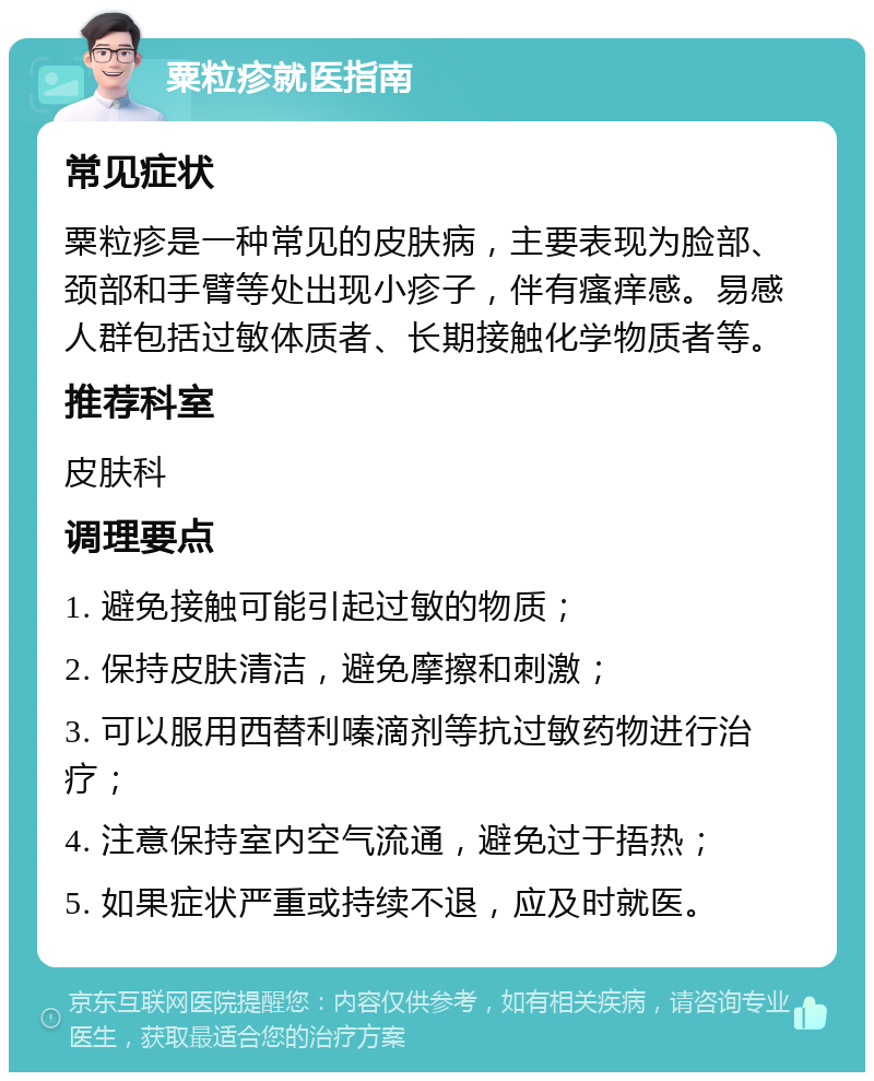 粟粒疹就医指南 常见症状 粟粒疹是一种常见的皮肤病，主要表现为脸部、颈部和手臂等处出现小疹子，伴有瘙痒感。易感人群包括过敏体质者、长期接触化学物质者等。 推荐科室 皮肤科 调理要点 1. 避免接触可能引起过敏的物质； 2. 保持皮肤清洁，避免摩擦和刺激； 3. 可以服用西替利嗪滴剂等抗过敏药物进行治疗； 4. 注意保持室内空气流通，避免过于捂热； 5. 如果症状严重或持续不退，应及时就医。