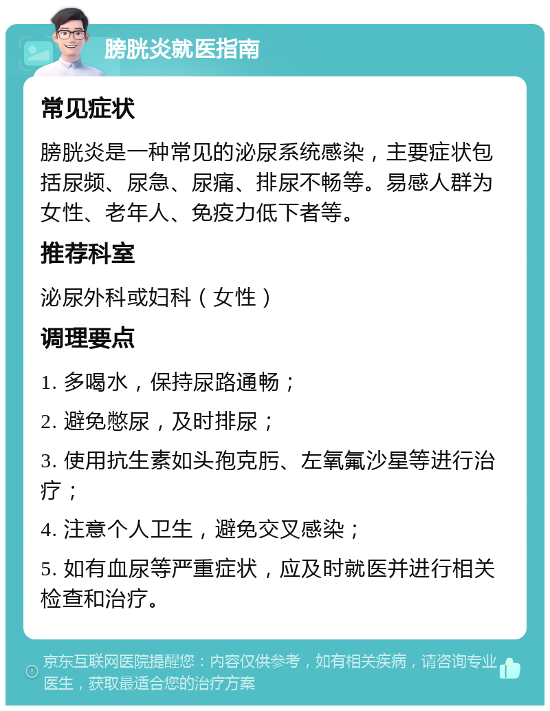 膀胱炎就医指南 常见症状 膀胱炎是一种常见的泌尿系统感染，主要症状包括尿频、尿急、尿痛、排尿不畅等。易感人群为女性、老年人、免疫力低下者等。 推荐科室 泌尿外科或妇科（女性） 调理要点 1. 多喝水，保持尿路通畅； 2. 避免憋尿，及时排尿； 3. 使用抗生素如头孢克肟、左氧氟沙星等进行治疗； 4. 注意个人卫生，避免交叉感染； 5. 如有血尿等严重症状，应及时就医并进行相关检查和治疗。