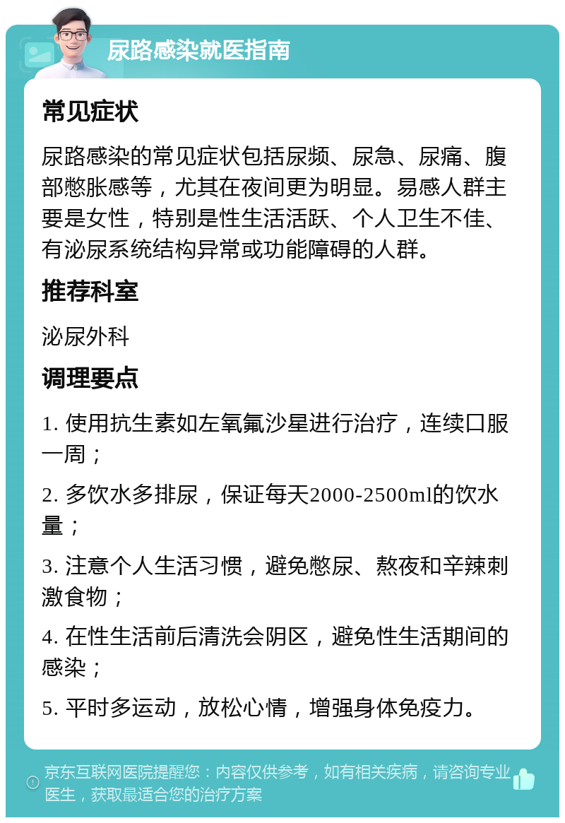 尿路感染就医指南 常见症状 尿路感染的常见症状包括尿频、尿急、尿痛、腹部憋胀感等，尤其在夜间更为明显。易感人群主要是女性，特别是性生活活跃、个人卫生不佳、有泌尿系统结构异常或功能障碍的人群。 推荐科室 泌尿外科 调理要点 1. 使用抗生素如左氧氟沙星进行治疗，连续口服一周； 2. 多饮水多排尿，保证每天2000-2500ml的饮水量； 3. 注意个人生活习惯，避免憋尿、熬夜和辛辣刺激食物； 4. 在性生活前后清洗会阴区，避免性生活期间的感染； 5. 平时多运动，放松心情，增强身体免疫力。