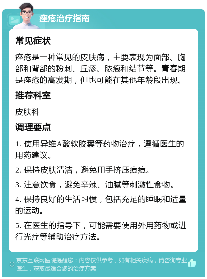 痤疮治疗指南 常见症状 痤疮是一种常见的皮肤病，主要表现为面部、胸部和背部的粉刺、丘疹、脓疱和结节等。青春期是痤疮的高发期，但也可能在其他年龄段出现。 推荐科室 皮肤科 调理要点 1. 使用异维A酸软胶囊等药物治疗，遵循医生的用药建议。 2. 保持皮肤清洁，避免用手挤压痘痘。 3. 注意饮食，避免辛辣、油腻等刺激性食物。 4. 保持良好的生活习惯，包括充足的睡眠和适量的运动。 5. 在医生的指导下，可能需要使用外用药物或进行光疗等辅助治疗方法。