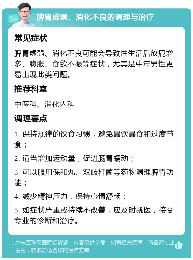 脾胃虚弱、消化不良的调理与治疗 常见症状 脾胃虚弱、消化不良可能会导致性生活后放屁增多、腹胀、食欲不振等症状，尤其是中年男性更易出现此类问题。 推荐科室 中医科、消化内科 调理要点 1. 保持规律的饮食习惯，避免暴饮暴食和过度节食； 2. 适当增加运动量，促进肠胃蠕动； 3. 可以服用保和丸、双歧杆菌等药物调理脾胃功能； 4. 减少精神压力，保持心情舒畅； 5. 如症状严重或持续不改善，应及时就医，接受专业的诊断和治疗。