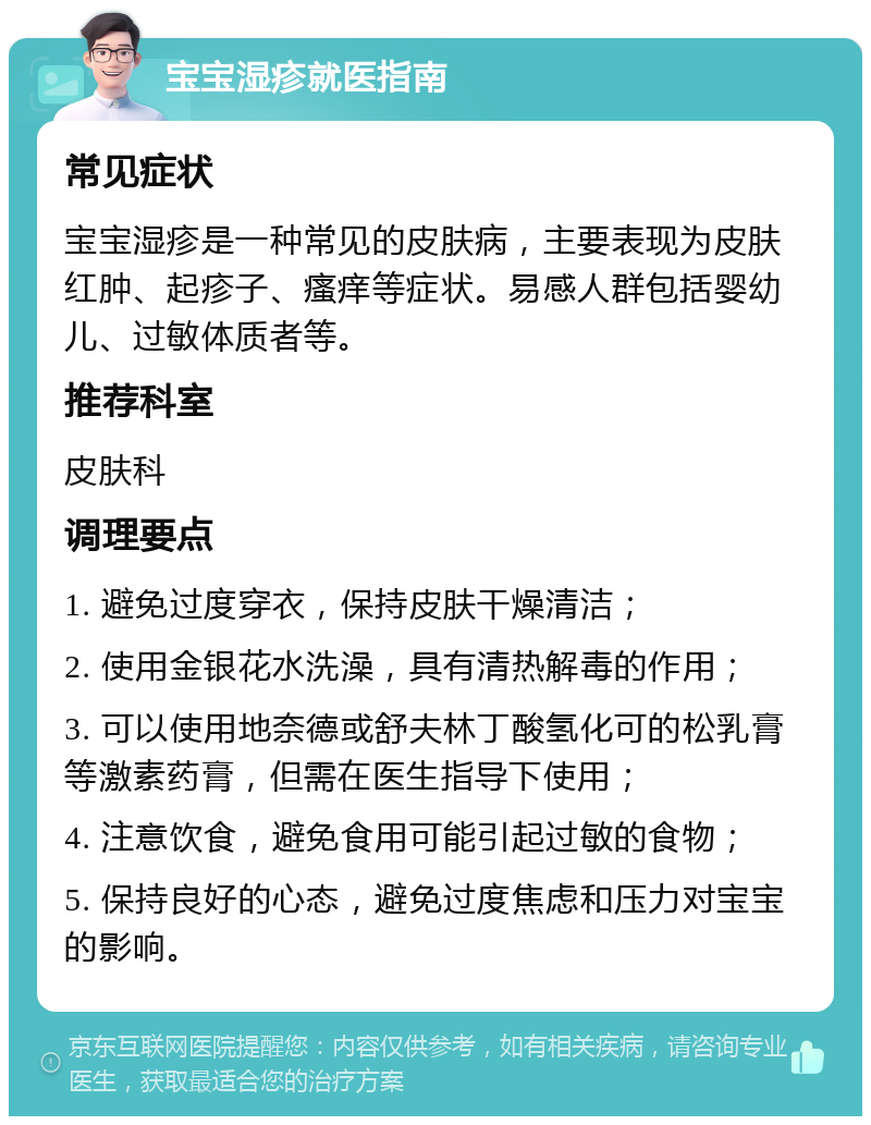 宝宝湿疹就医指南 常见症状 宝宝湿疹是一种常见的皮肤病，主要表现为皮肤红肿、起疹子、瘙痒等症状。易感人群包括婴幼儿、过敏体质者等。 推荐科室 皮肤科 调理要点 1. 避免过度穿衣，保持皮肤干燥清洁； 2. 使用金银花水洗澡，具有清热解毒的作用； 3. 可以使用地奈德或舒夫林丁酸氢化可的松乳膏等激素药膏，但需在医生指导下使用； 4. 注意饮食，避免食用可能引起过敏的食物； 5. 保持良好的心态，避免过度焦虑和压力对宝宝的影响。