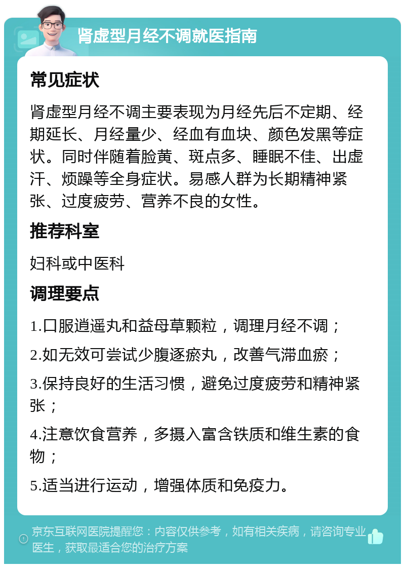 肾虚型月经不调就医指南 常见症状 肾虚型月经不调主要表现为月经先后不定期、经期延长、月经量少、经血有血块、颜色发黑等症状。同时伴随着脸黄、斑点多、睡眠不佳、出虚汗、烦躁等全身症状。易感人群为长期精神紧张、过度疲劳、营养不良的女性。 推荐科室 妇科或中医科 调理要点 1.口服逍遥丸和益母草颗粒，调理月经不调； 2.如无效可尝试少腹逐瘀丸，改善气滞血瘀； 3.保持良好的生活习惯，避免过度疲劳和精神紧张； 4.注意饮食营养，多摄入富含铁质和维生素的食物； 5.适当进行运动，增强体质和免疫力。