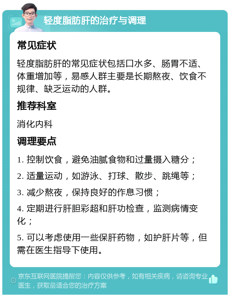 轻度脂肪肝的治疗与调理 常见症状 轻度脂肪肝的常见症状包括口水多、肠胃不适、体重增加等，易感人群主要是长期熬夜、饮食不规律、缺乏运动的人群。 推荐科室 消化内科 调理要点 1. 控制饮食，避免油腻食物和过量摄入糖分； 2. 适量运动，如游泳、打球、散步、跳绳等； 3. 减少熬夜，保持良好的作息习惯； 4. 定期进行肝胆彩超和肝功检查，监测病情变化； 5. 可以考虑使用一些保肝药物，如护肝片等，但需在医生指导下使用。