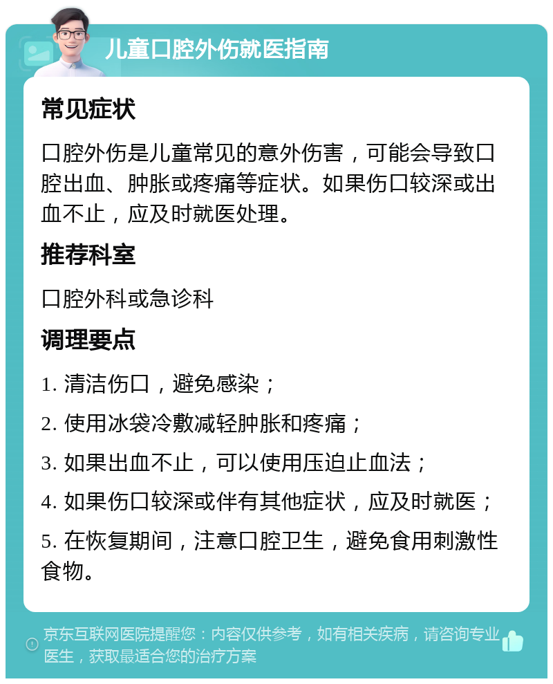 儿童口腔外伤就医指南 常见症状 口腔外伤是儿童常见的意外伤害，可能会导致口腔出血、肿胀或疼痛等症状。如果伤口较深或出血不止，应及时就医处理。 推荐科室 口腔外科或急诊科 调理要点 1. 清洁伤口，避免感染； 2. 使用冰袋冷敷减轻肿胀和疼痛； 3. 如果出血不止，可以使用压迫止血法； 4. 如果伤口较深或伴有其他症状，应及时就医； 5. 在恢复期间，注意口腔卫生，避免食用刺激性食物。