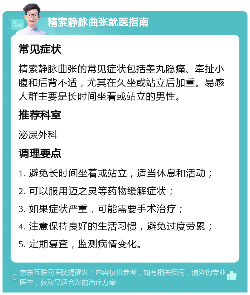 精索静脉曲张就医指南 常见症状 精索静脉曲张的常见症状包括睾丸隐痛、牵扯小腹和后背不适，尤其在久坐或站立后加重。易感人群主要是长时间坐着或站立的男性。 推荐科室 泌尿外科 调理要点 1. 避免长时间坐着或站立，适当休息和活动； 2. 可以服用迈之灵等药物缓解症状； 3. 如果症状严重，可能需要手术治疗； 4. 注意保持良好的生活习惯，避免过度劳累； 5. 定期复查，监测病情变化。