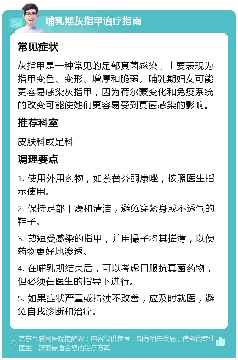 哺乳期灰指甲治疗指南 常见症状 灰指甲是一种常见的足部真菌感染，主要表现为指甲变色、变形、增厚和脆弱。哺乳期妇女可能更容易感染灰指甲，因为荷尔蒙变化和免疫系统的改变可能使她们更容易受到真菌感染的影响。 推荐科室 皮肤科或足科 调理要点 1. 使用外用药物，如萘替芬酮康唑，按照医生指示使用。 2. 保持足部干燥和清洁，避免穿紧身或不透气的鞋子。 3. 剪短受感染的指甲，并用撮子将其搓薄，以便药物更好地渗透。 4. 在哺乳期结束后，可以考虑口服抗真菌药物，但必须在医生的指导下进行。 5. 如果症状严重或持续不改善，应及时就医，避免自我诊断和治疗。