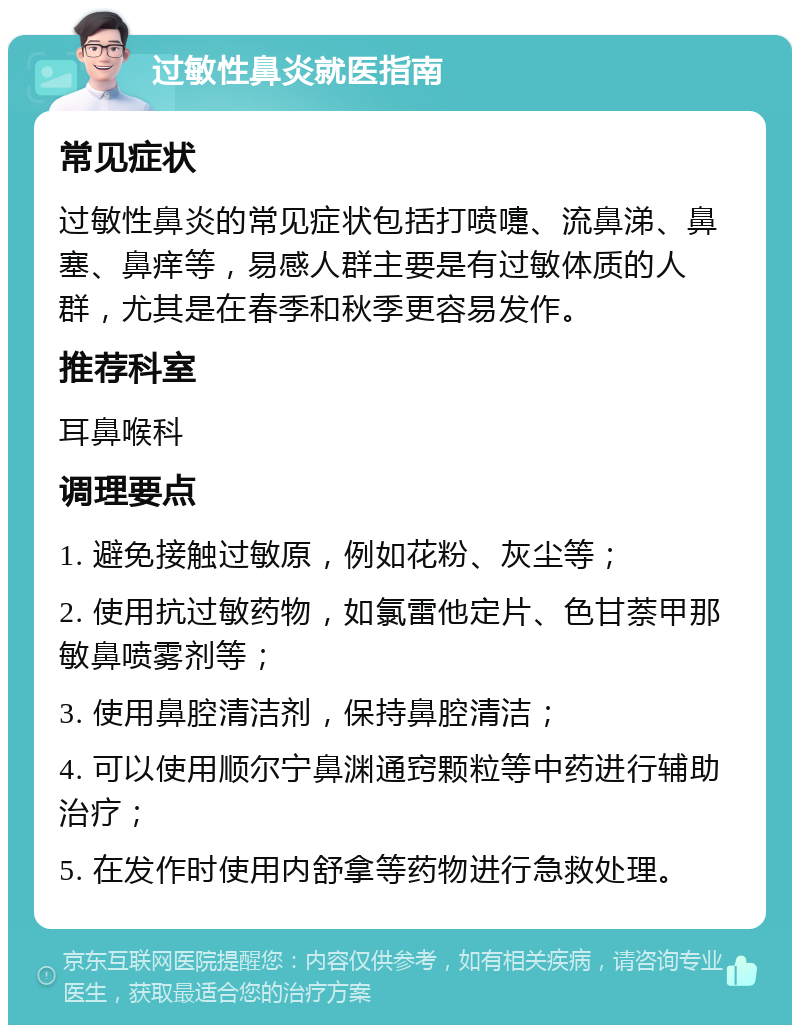 过敏性鼻炎就医指南 常见症状 过敏性鼻炎的常见症状包括打喷嚏、流鼻涕、鼻塞、鼻痒等，易感人群主要是有过敏体质的人群，尤其是在春季和秋季更容易发作。 推荐科室 耳鼻喉科 调理要点 1. 避免接触过敏原，例如花粉、灰尘等； 2. 使用抗过敏药物，如氯雷他定片、色甘萘甲那敏鼻喷雾剂等； 3. 使用鼻腔清洁剂，保持鼻腔清洁； 4. 可以使用顺尔宁鼻渊通窍颗粒等中药进行辅助治疗； 5. 在发作时使用内舒拿等药物进行急救处理。